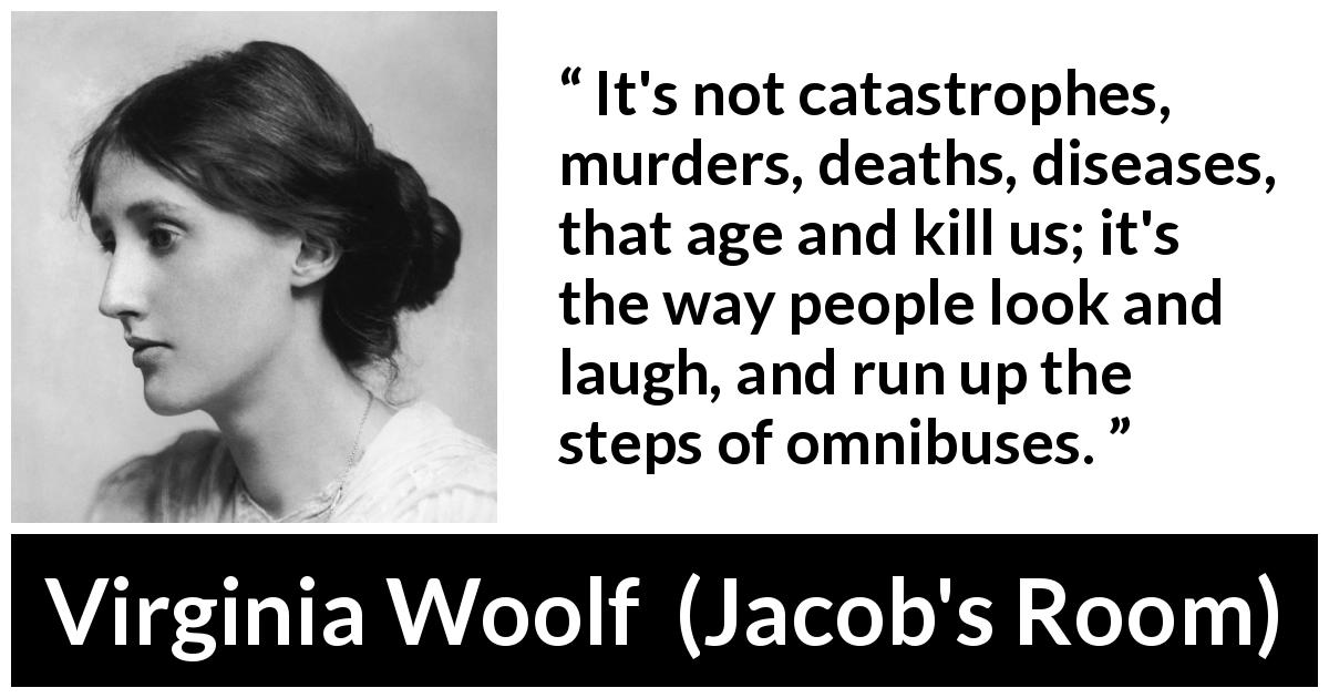 Virginia Woolf quote about age from Jacob's Room - It's not catastrophes, murders, deaths, diseases, that age and kill us; it's the way people look and laugh, and run up the steps of omnibuses.