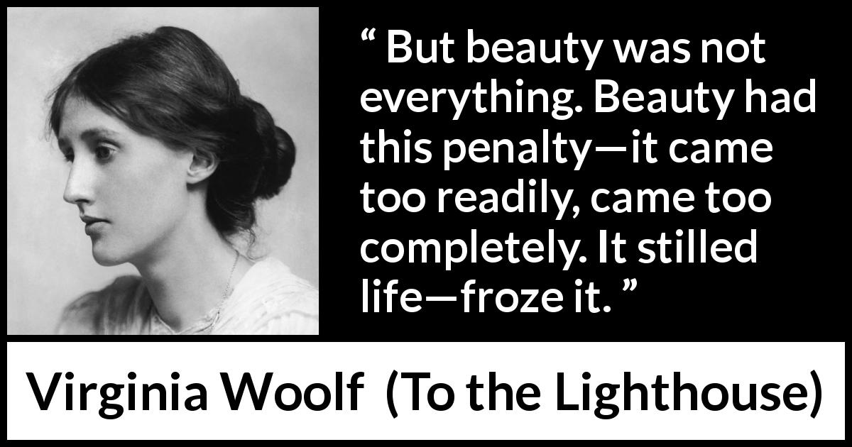 Virginia Woolf quote about appearance from To the Lighthouse - But beauty was not everything. Beauty had this penalty—it came too readily, came too completely. It stilled life—froze it.
