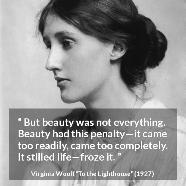 Virginia Woolf quote about appearance from To the Lighthouse - But beauty was not everything. Beauty had this penalty—it came too readily, came too completely. It stilled life—froze it.