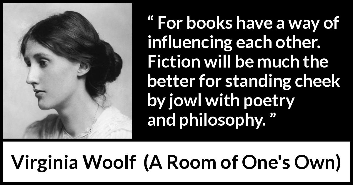 Virginia Woolf quote about books from A Room of One's Own - For books have a way of influencing each other. Fiction will be much the better for standing cheek by jowl with poetry and philosophy.