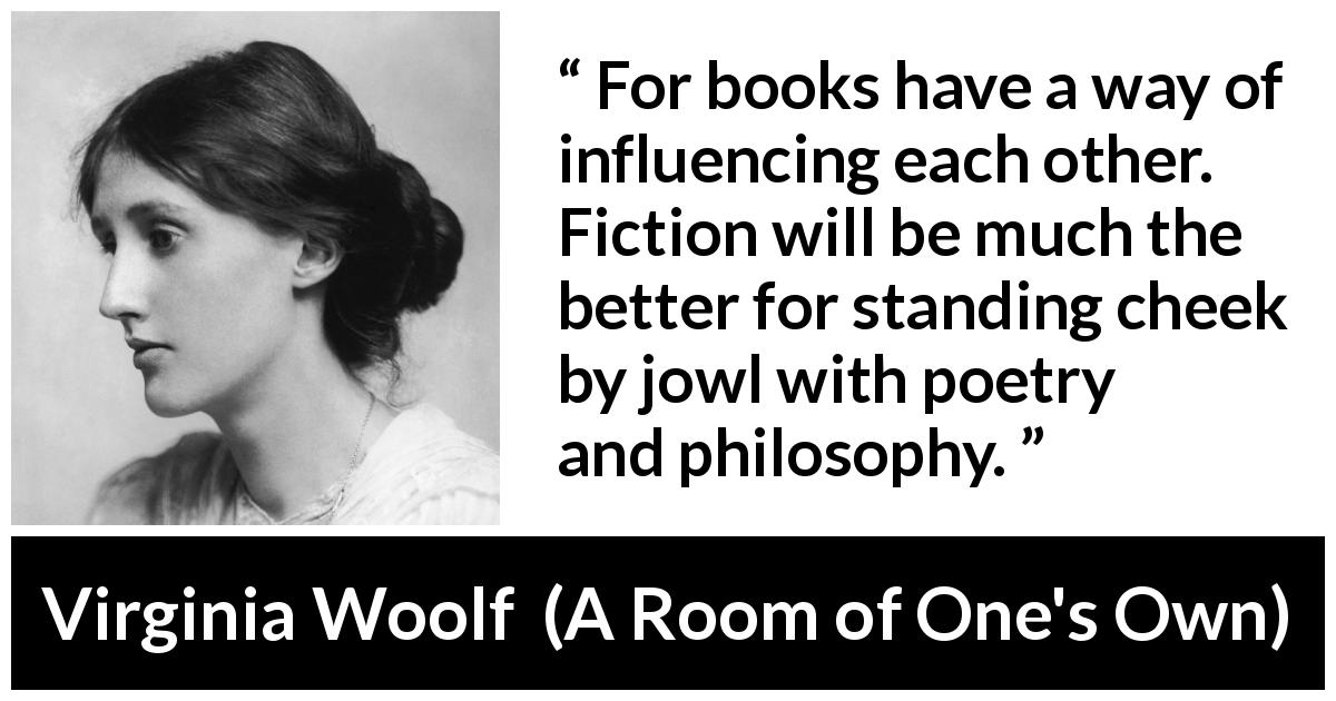 Virginia Woolf quote about books from A Room of One's Own - For books have a way of influencing each other. Fiction will be much the better for standing cheek by jowl with poetry and philosophy.