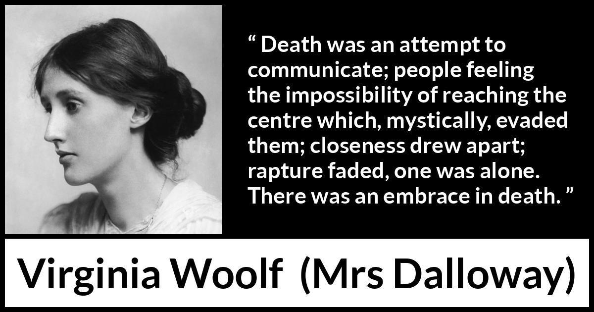 Virginia Woolf quote about death from Mrs Dalloway - Death was an attempt to communicate; people feeling the impossibility of reaching the centre which, mystically, evaded them; closeness drew apart; rapture faded, one was alone. There was an embrace in death.