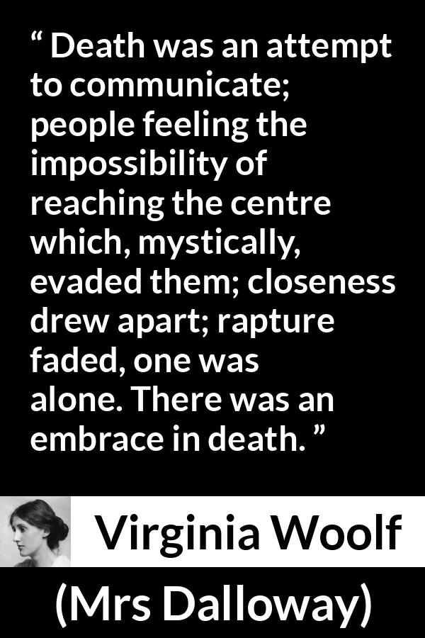 Virginia Woolf quote about death from Mrs Dalloway - Death was an attempt to communicate; people feeling the impossibility of reaching the centre which, mystically, evaded them; closeness drew apart; rapture faded, one was alone. There was an embrace in death.