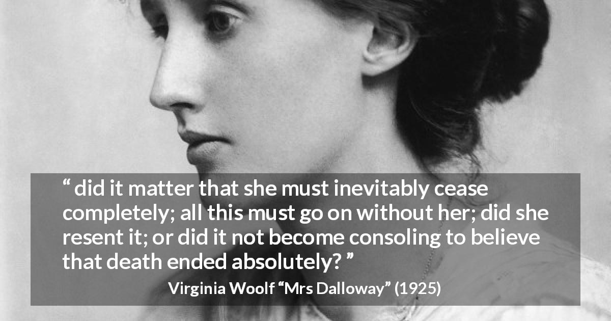 Virginia Woolf quote about death from Mrs Dalloway - did it matter that she must inevitably cease completely; all this must go on without her; did she resent it; or did it not become consoling to believe that death ended absolutely?