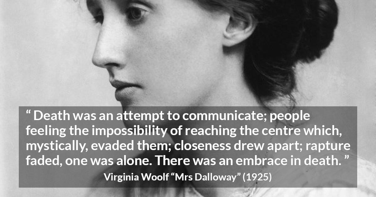 Virginia Woolf quote about death from Mrs Dalloway - Death was an attempt to communicate; people feeling the impossibility of reaching the centre which, mystically, evaded them; closeness drew apart; rapture faded, one was alone. There was an embrace in death.