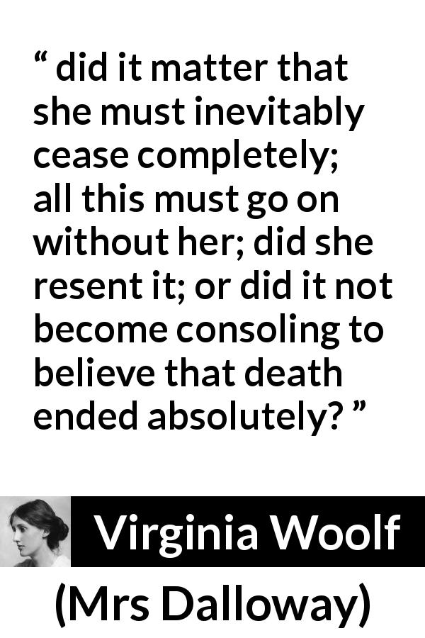 Virginia Woolf quote about death from Mrs Dalloway - did it matter that she must inevitably cease completely; all this must go on without her; did she resent it; or did it not become consoling to believe that death ended absolutely?
