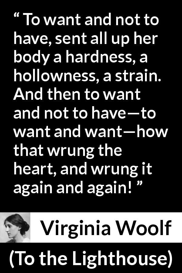 Virginia Woolf quote about desire from To the Lighthouse - To want and not to have, sent all up her body a hardness, a hollowness, a strain. And then to want and not to have—to want and want—how that wrung the heart, and wrung it again and again!