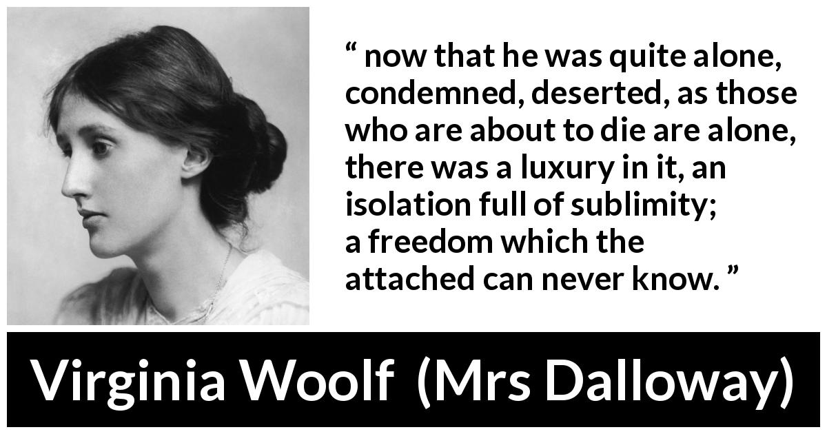 Virginia Woolf quote about freedom from Mrs Dalloway - now that he was quite alone, condemned, deserted, as those who are about to die are alone, there was a luxury in it, an isolation full of sublimity; a freedom which the attached can never know.