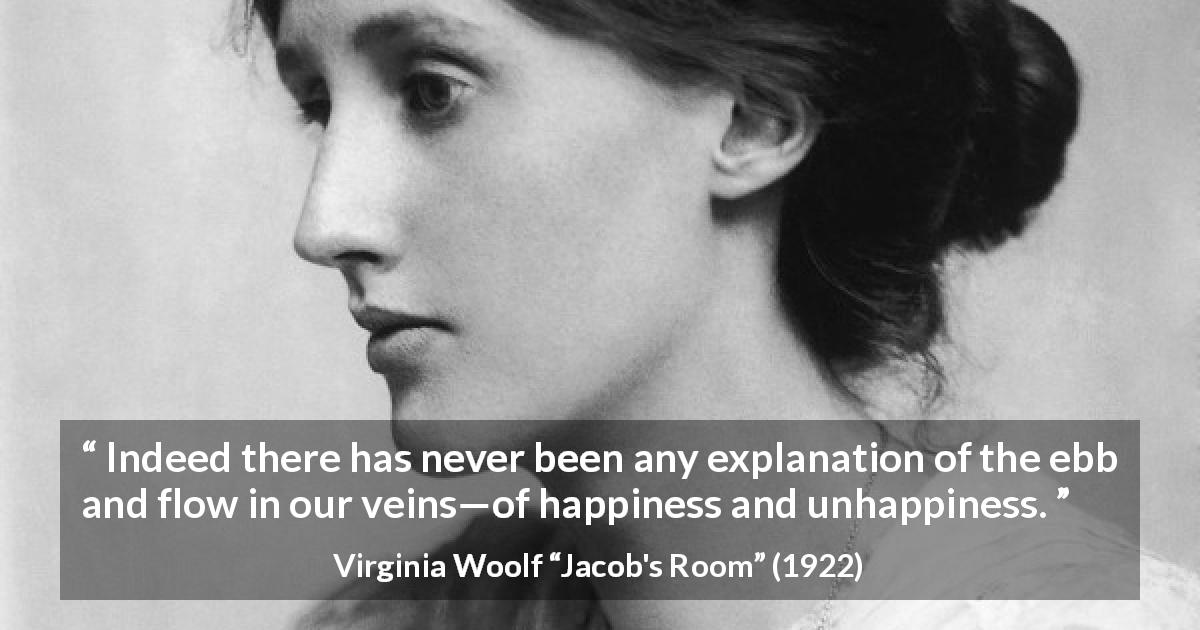 Virginia Woolf quote about happiness from Jacob's Room - Indeed there has never been any explanation of the ebb and flow in our veins—of happiness and unhappiness.