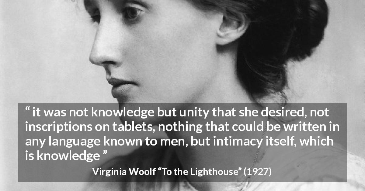 Virginia Woolf quote about knowledge from To the Lighthouse - it was not knowledge but unity that she desired, not inscriptions on tablets, nothing that could be written in any language known to men, but intimacy itself, which is knowledge