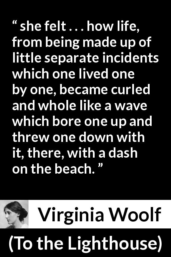 Virginia Woolf quote about life from To the Lighthouse - she felt . . . how life, from being made up of little separate incidents which one lived one by one, became curled and whole like a wave which bore one up and threw one down with it, there, with a dash on the beach.
