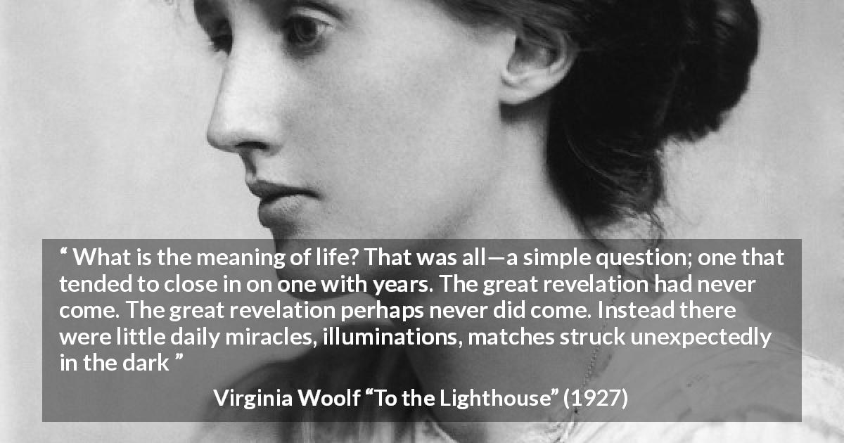 Virginia Woolf quote about life from To the Lighthouse - What is the meaning of life? That was all—a simple question; one that tended to close in on one with years. The great revelation had never come. The great revelation perhaps never did come. Instead there were little daily miracles, illuminations, matches struck unexpectedly in the dark