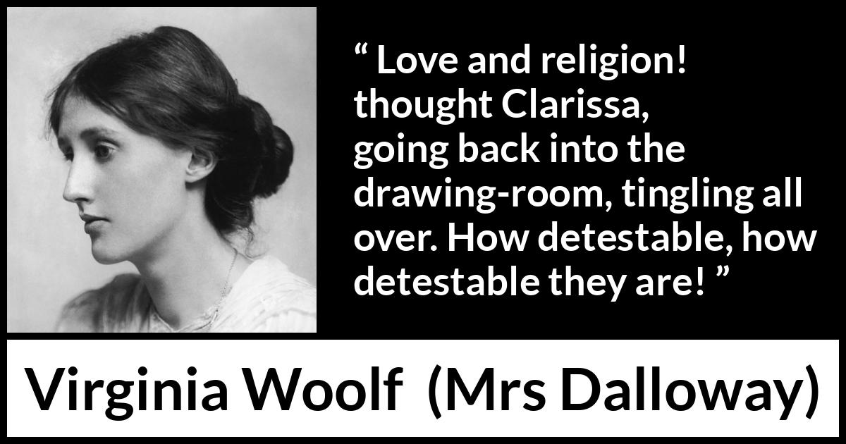 Virginia Woolf quote about love from Mrs Dalloway - Love and religion! thought Clarissa, going back into the drawing-room, tingling all over. How detestable, how detestable they are!