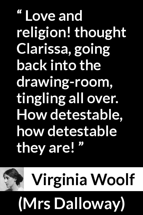 Virginia Woolf quote about love from Mrs Dalloway - Love and religion! thought Clarissa, going back into the drawing-room, tingling all over. How detestable, how detestable they are!