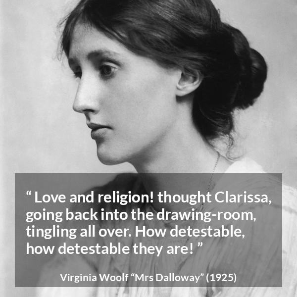 Virginia Woolf quote about love from Mrs Dalloway - Love and religion! thought Clarissa, going back into the drawing-room, tingling all over. How detestable, how detestable they are!