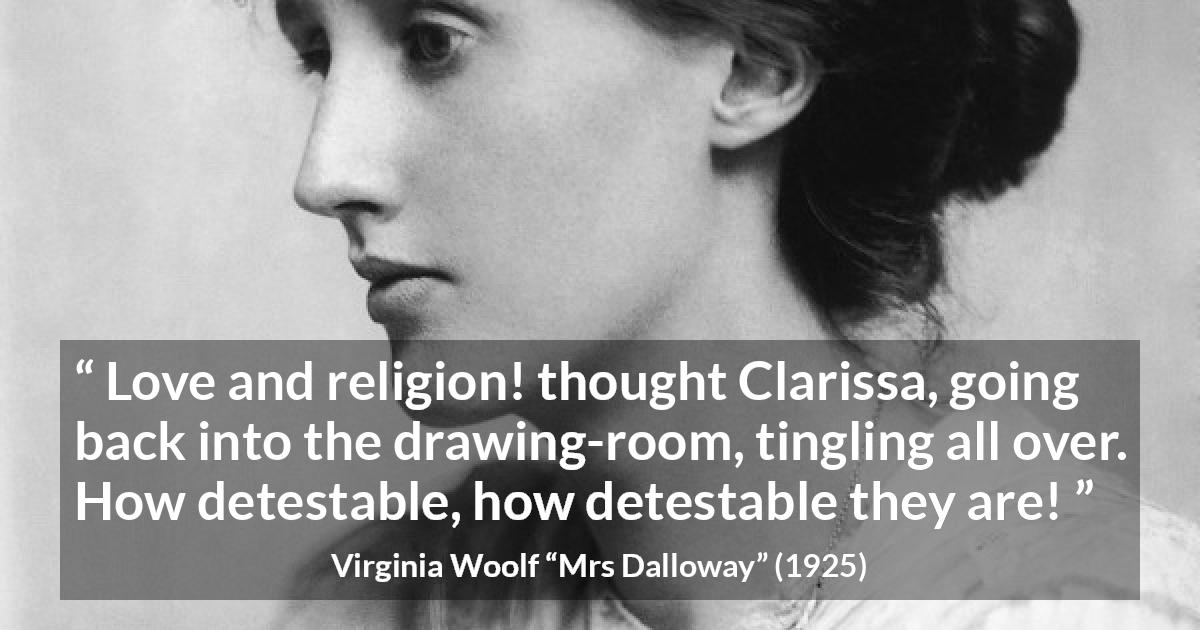 Virginia Woolf quote about love from Mrs Dalloway - Love and religion! thought Clarissa, going back into the drawing-room, tingling all over. How detestable, how detestable they are!