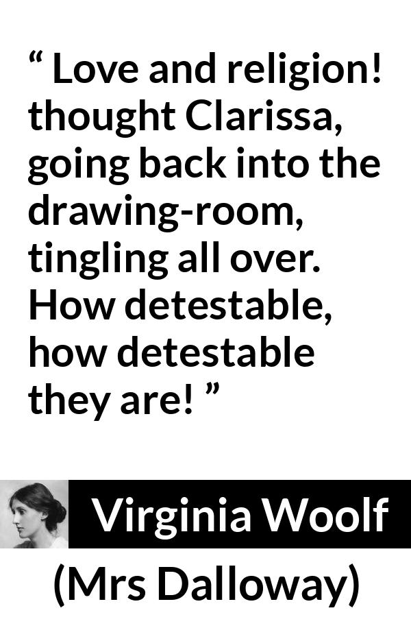 Virginia Woolf quote about love from Mrs Dalloway - Love and religion! thought Clarissa, going back into the drawing-room, tingling all over. How detestable, how detestable they are!