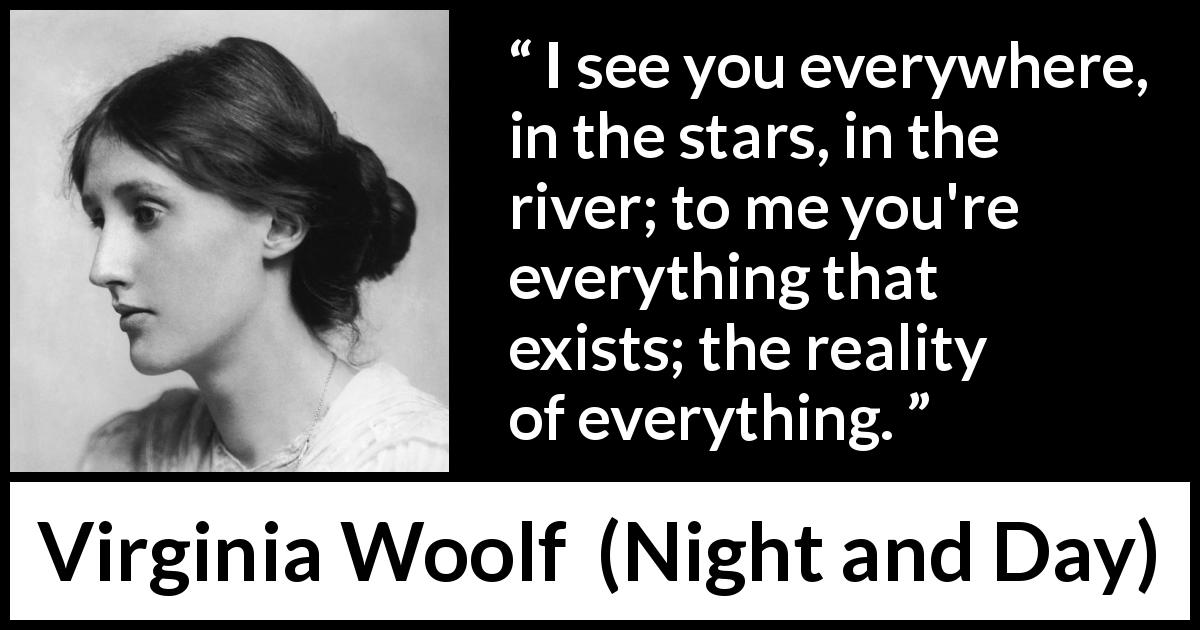 Virginia Woolf quote about love from Night and Day - I see you everywhere, in the stars, in the river; to me you're everything that exists; the reality of everything.