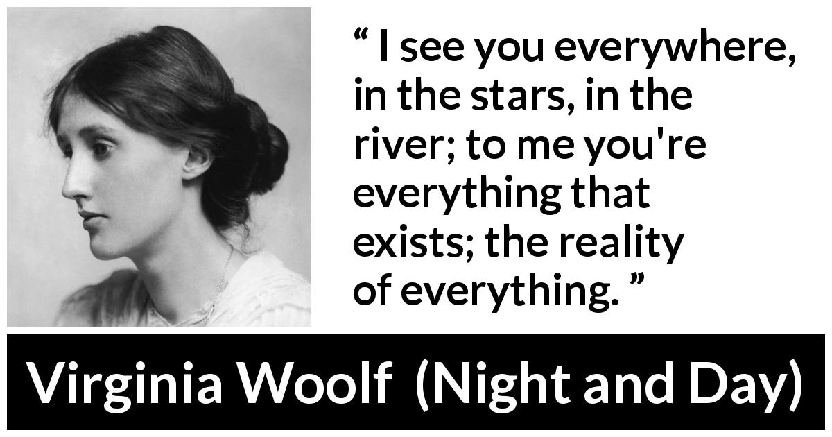 Virginia Woolf quote about love from Night and Day - I see you everywhere, in the stars, in the river; to me you're everything that exists; the reality of everything.