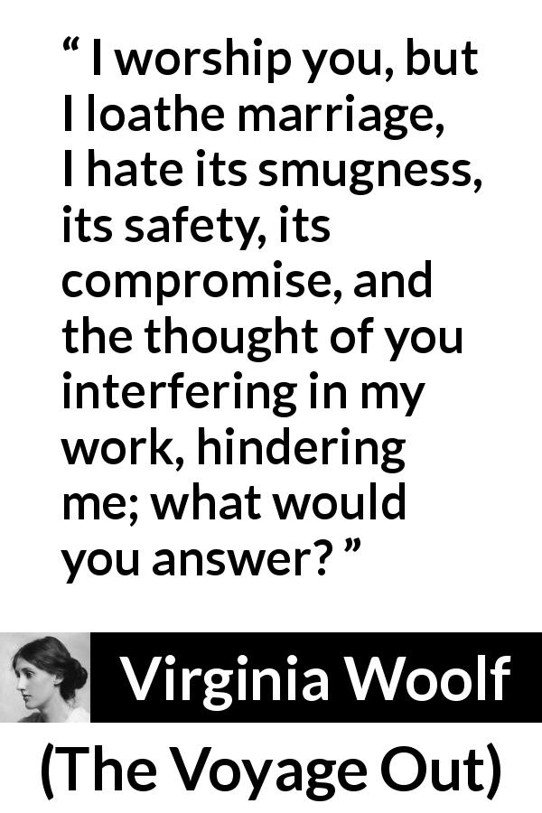 Virginia Woolf quote about love from The Voyage Out - I worship you, but I loathe marriage, I hate its smugness, its safety, its compromise, and the thought of you interfering in my work, hindering me; what would you answer?