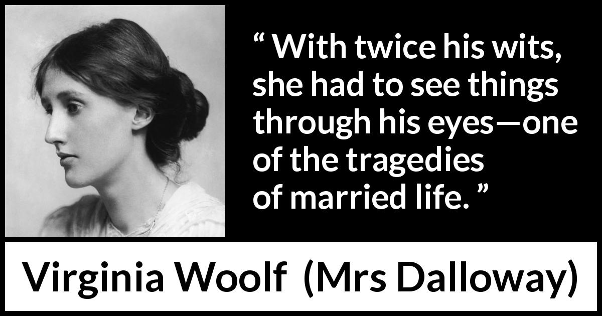 Virginia Woolf quote about marriage from Mrs Dalloway - With twice his wits, she had to see things through his eyes—one of the tragedies of married life.
