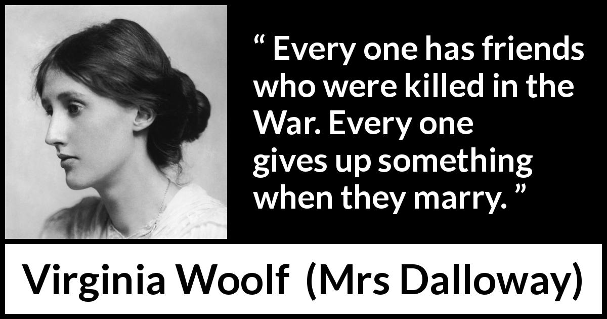 Virginia Woolf quote about marriage from Mrs Dalloway - Every one has friends who were killed in the War. Every one gives up something when they marry.