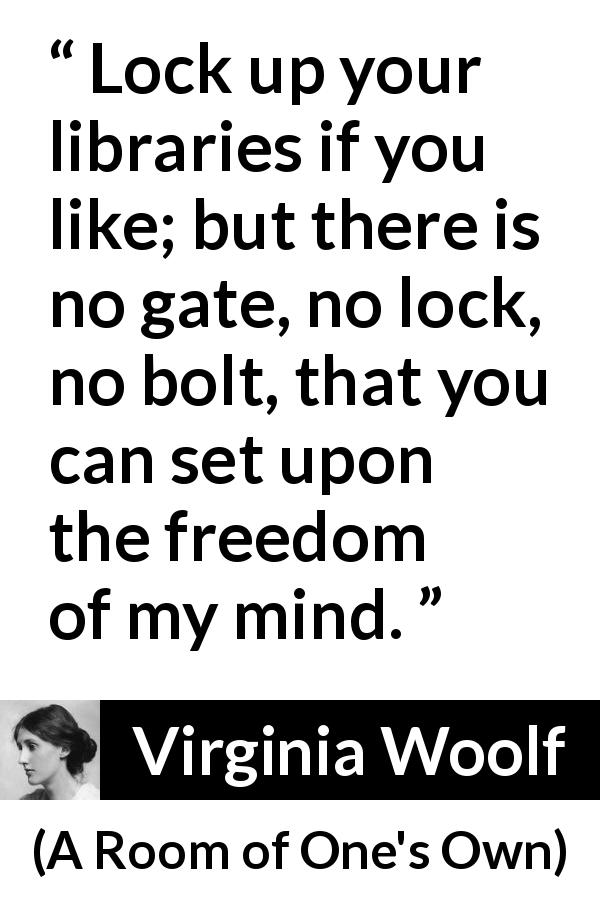 Virginia Woolf quote about mind from A Room of One's Own - Lock up your libraries if you like; but there is no gate, no lock, no bolt, that you can set upon the freedom of my mind.