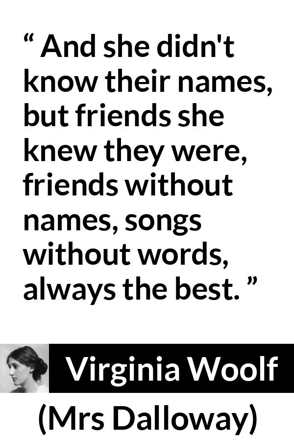 Virginia Woolf quote about music from Mrs Dalloway - And she didn't know their names, but friends she knew they were, friends without names, songs without words, always the best.