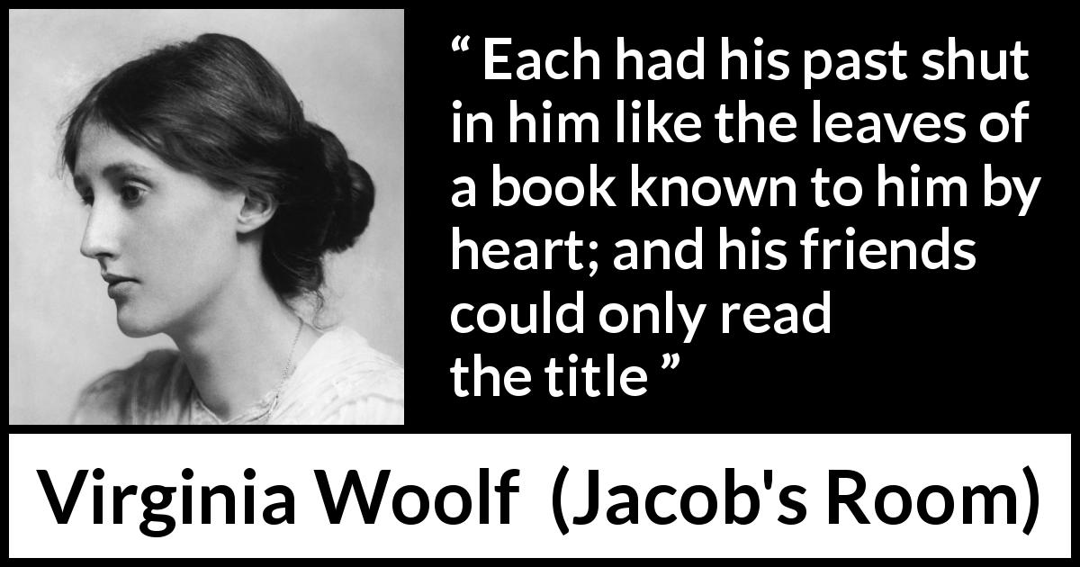 Virginia Woolf quote about past from Jacob's Room - Each had his past shut in him like the leaves of a book known to him by heart; and his friends could only read the title