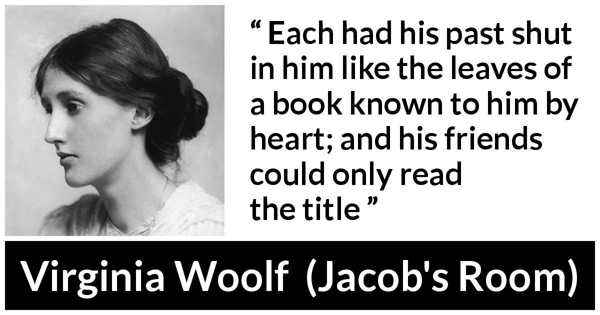 Virginia Woolf quote about past from Jacob's Room - Each had his past shut in him like the leaves of a book known to him by heart; and his friends could only read the title