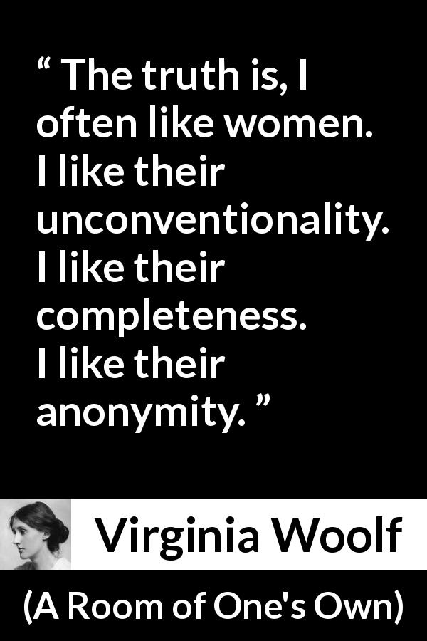 Virginia Woolf quote about women from A Room of One's Own - The truth is, I often like women. I like their unconventionality. I like their completeness. I like their anonymity.