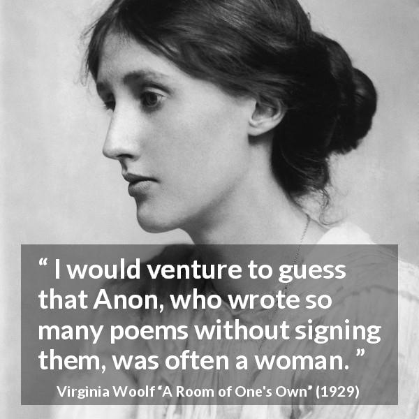 Virginia Woolf quote about women from A Room of One's Own - I would venture to guess that Anon, who wrote so many poems without signing them, was often a woman.