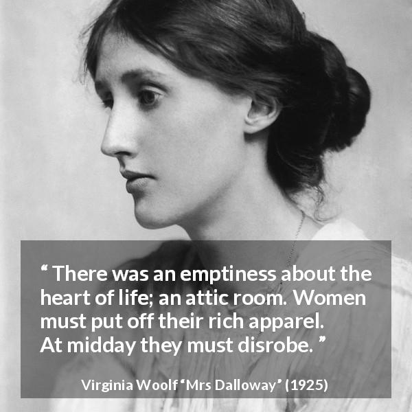 Virginia Woolf quote about women from Mrs Dalloway - There was an emptiness about the heart of life; an attic room. Women must put off their rich apparel. At midday they must disrobe.