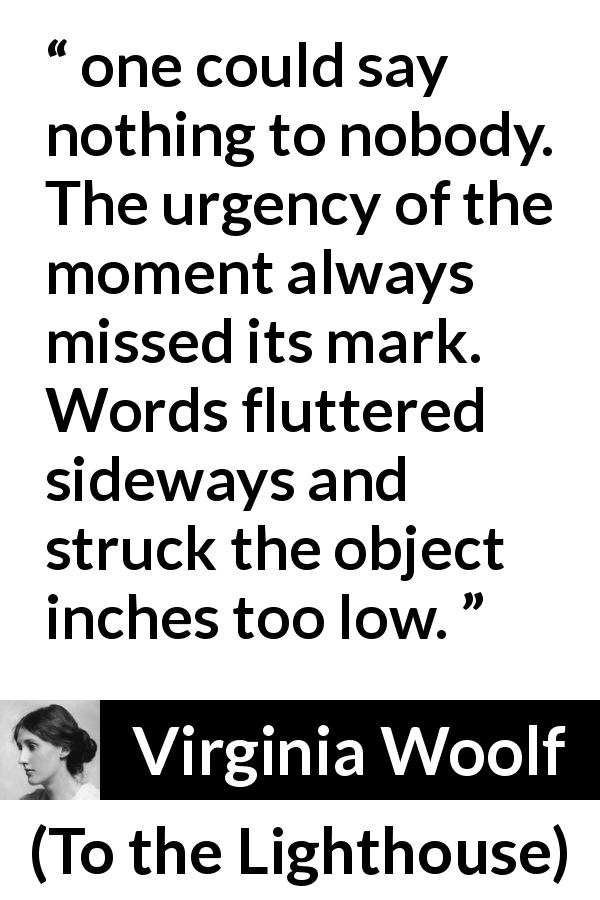 Virginia Woolf quote about words from To the Lighthouse - one could say nothing to nobody. The urgency of the moment always missed its mark. Words fluttered sideways and struck the object inches too low.