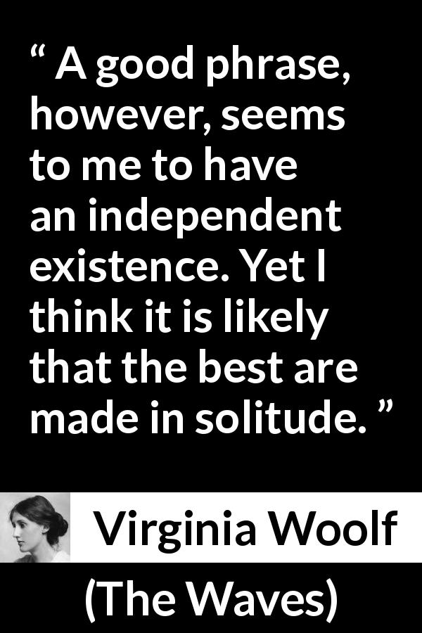 Virginia Woolf quote about writing from The Waves - A good phrase, however, seems to me to have an independent existence. Yet I think it is likely that the best are made in solitude.