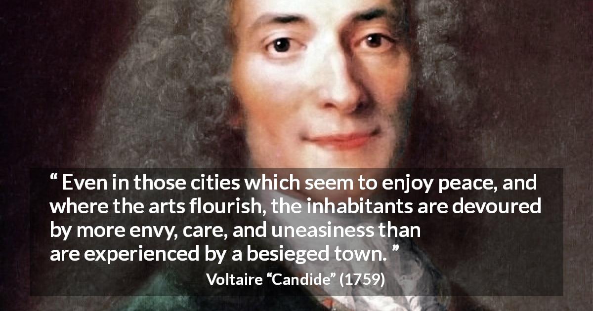 Voltaire quote about care from Candide - Even in those cities which seem to enjoy peace, and where the arts flourish, the inhabitants are devoured by more envy, care, and uneasiness than are experienced by a besieged town.