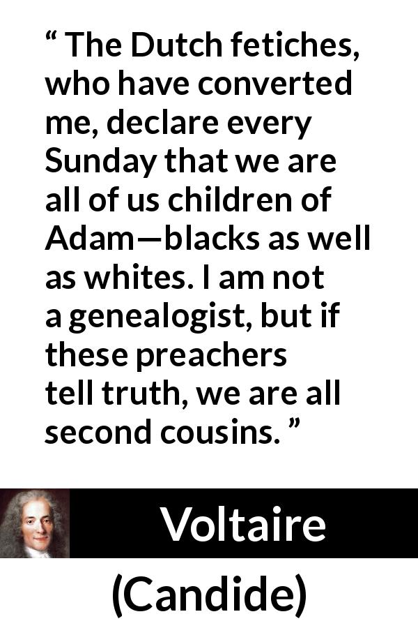 Voltaire quote about family from Candide - The Dutch fetiches, who have converted me, declare every Sunday that we are all of us children of Adam—blacks as well as whites. I am not a genealogist, but if these preachers tell truth, we are all second cousins.