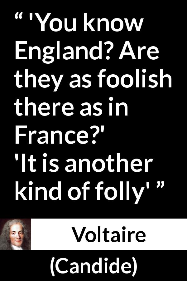Voltaire quote about folly from Candide - 'You know England? Are they as foolish there as in France?'
'It is another kind of folly'