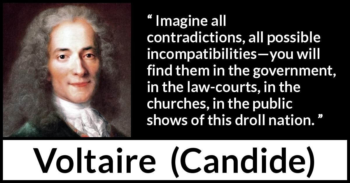 Voltaire quote about government from Candide - Imagine all contradictions, all possible incompatibilities—you will find them in the government, in the law-courts, in the churches, in the public shows of this droll nation.