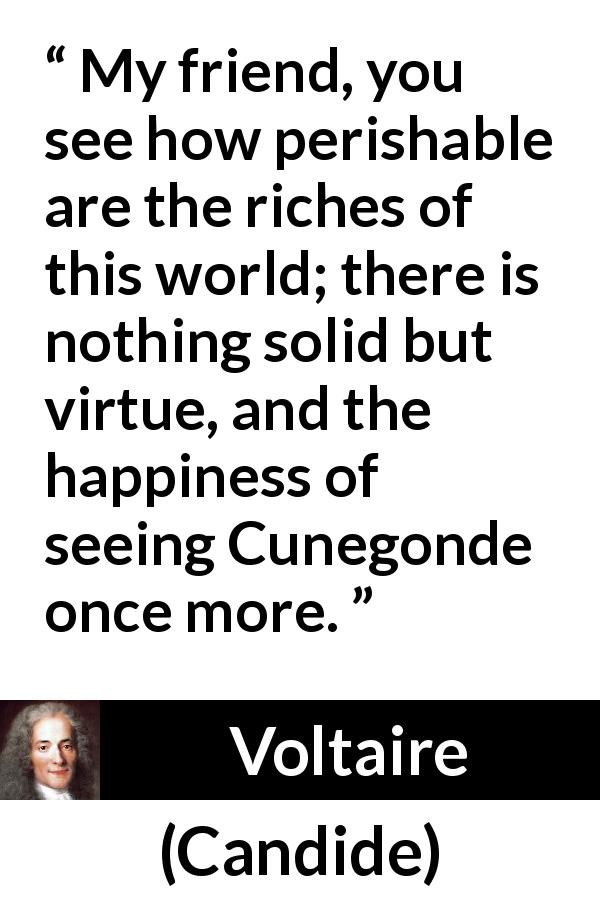 Voltaire quote about happiness from Candide - My friend, you see how perishable are the riches of this world; there is nothing solid but virtue, and the happiness of seeing Cunegonde once more.