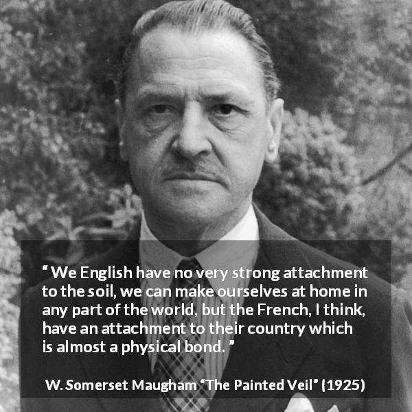 W. Somerset Maugham quote about country from The Painted Veil - We English have no very strong attachment to the soil, we can make ourselves at home in any part of the world, but the French, I think, have an attachment to their country which is almost a physical bond.