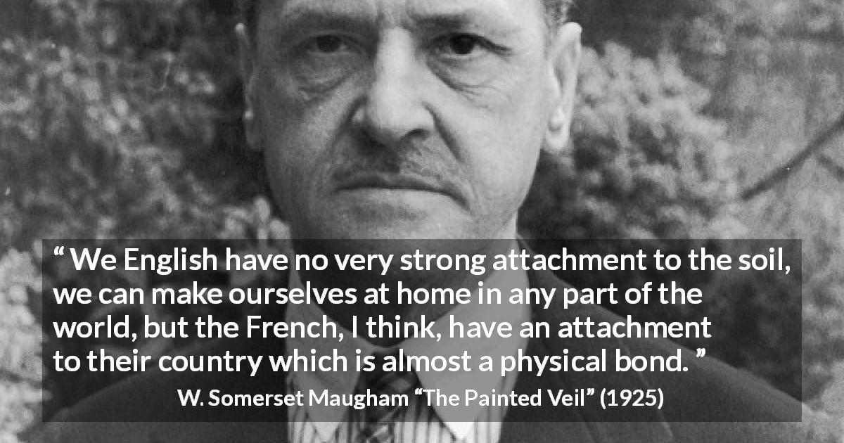 W. Somerset Maugham quote about country from The Painted Veil - We English have no very strong attachment to the soil, we can make ourselves at home in any part of the world, but the French, I think, have an attachment to their country which is almost a physical bond.