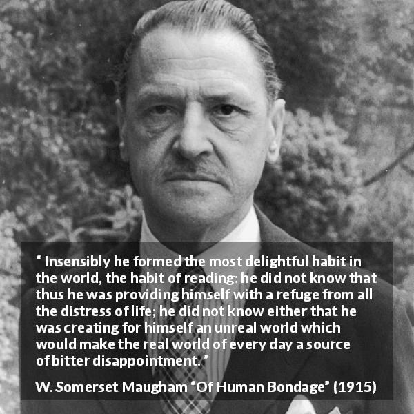 W. Somerset Maugham quote about disappointment from Of Human Bondage - Insensibly he formed the most delightful habit in the world, the habit of reading: he did not know that thus he was providing himself with a refuge from all the distress of life; he did not know either that he was creating for himself an unreal world which would make the real world of every day a source of bitter disappointment.