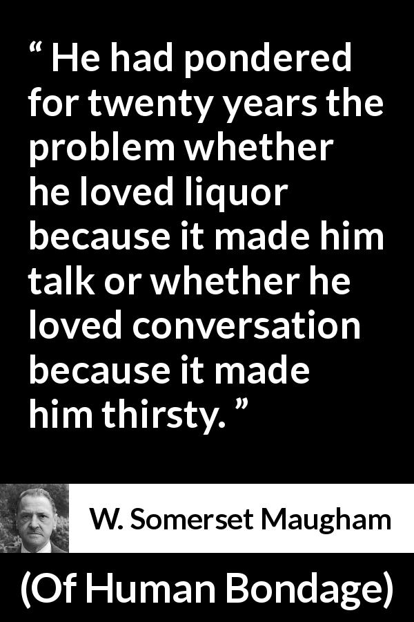 W. Somerset Maugham quote about drinking from Of Human Bondage - He had pondered for twenty years the problem whether he loved liquor because it made him talk or whether he loved conversation because it made him thirsty.