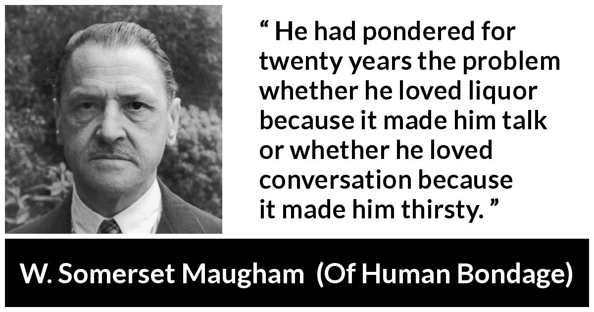 W. Somerset Maugham quote about drinking from Of Human Bondage - He had pondered for twenty years the problem whether he loved liquor because it made him talk or whether he loved conversation because it made him thirsty.