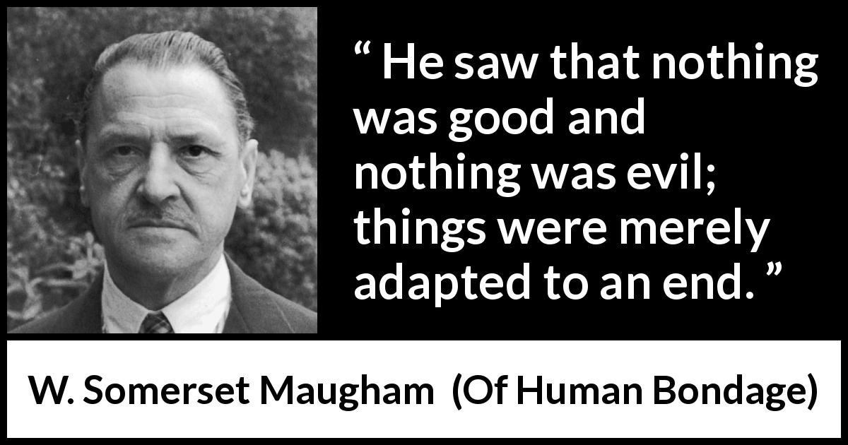 W. Somerset Maugham quote about evil from Of Human Bondage - He saw that nothing was good and nothing was evil; things were merely adapted to an end.