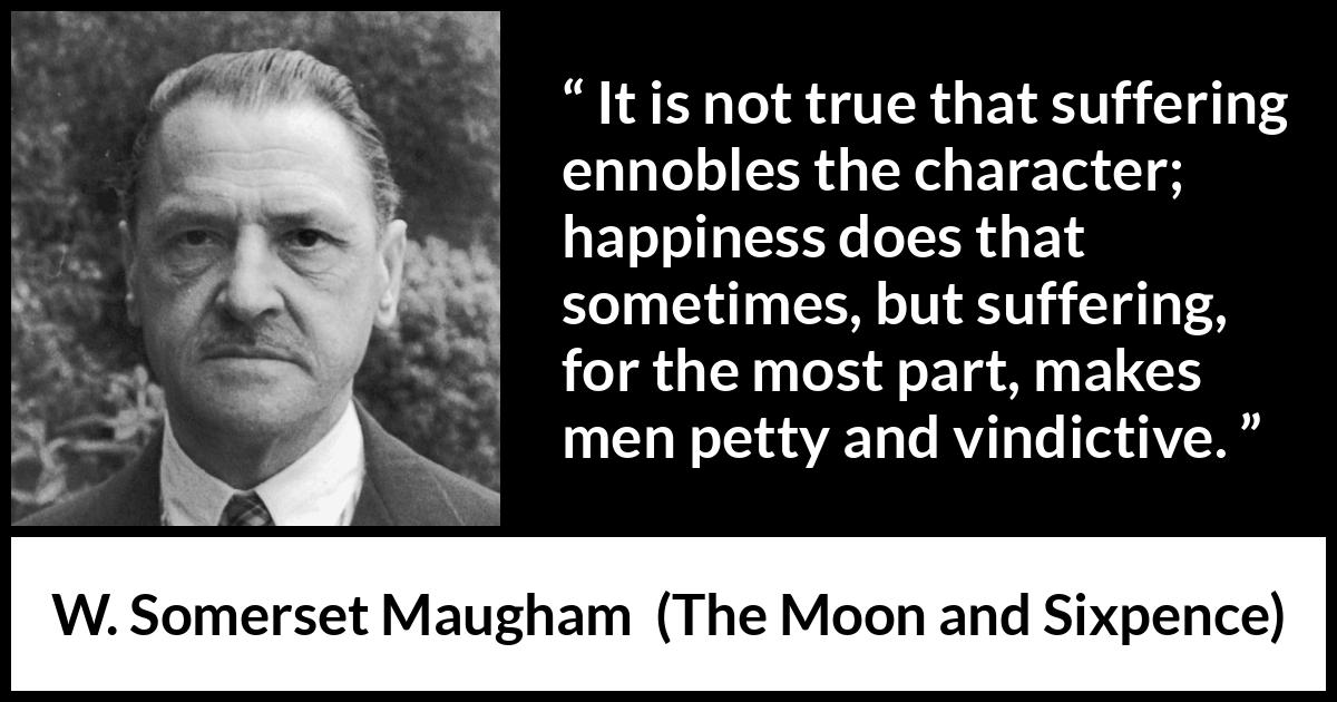 W. Somerset Maugham quote about happiness from The Moon and Sixpence - It is not true that suffering ennobles the character; happiness does that sometimes, but suffering, for the most part, makes men petty and vindictive.