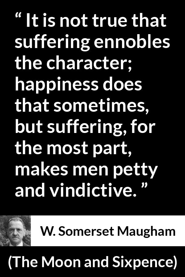 W. Somerset Maugham quote about happiness from The Moon and Sixpence - It is not true that suffering ennobles the character; happiness does that sometimes, but suffering, for the most part, makes men petty and vindictive.