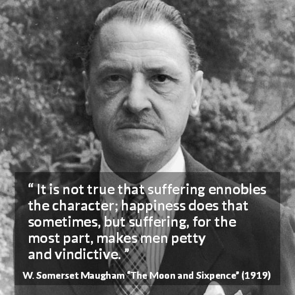 W. Somerset Maugham quote about happiness from The Moon and Sixpence - It is not true that suffering ennobles the character; happiness does that sometimes, but suffering, for the most part, makes men petty and vindictive.