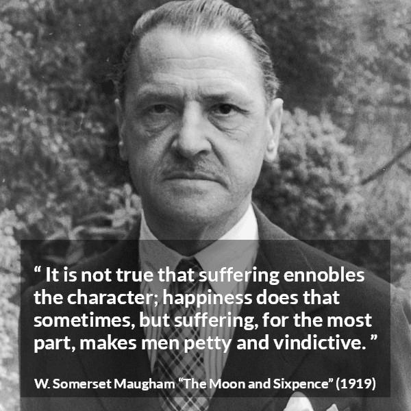 W. Somerset Maugham quote about happiness from The Moon and Sixpence - It is not true that suffering ennobles the character; happiness does that sometimes, but suffering, for the most part, makes men petty and vindictive.